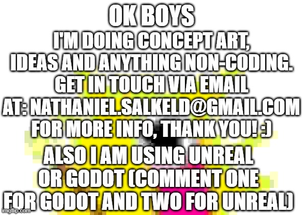 a follow up again :) | OK BOYS; I'M DOING CONCEPT ART, IDEAS AND ANYTHING NON-CODING.
GET IN TOUCH VIA EMAIL AT: NATHANIEL.SALKELD@GMAIL.COM FOR MORE INFO, THANK YOU! :); ALSO I AM USING UNREAL OR GODOT (COMMENT ONE FOR GODOT AND TWO FOR UNREAL) | image tagged in memes,x all the y | made w/ Imgflip meme maker