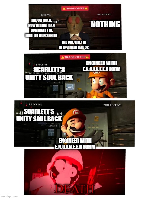 revealing the lore a bit | NOTHING; THE ULTIMATE POWER THAT CAN DOMINATE THE TRUE FICTION SPHERE; THE ONE VILLAIN IN ENGINEERTALE S2; ENGINEER WITH E.N.G.I.N.E.E.R FORM; SCARLETT'S UNITY SOUL BACK; SCARLETT'S UNITY SOUL BACK; ENGINEER WITH E.N.G.I.N.E.E.R FORM | image tagged in trade offer smg4,undertale,engineertale | made w/ Imgflip meme maker