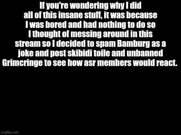 If you're wondering why I did all of this insane stuff, it was because I was bored and had nothing to do so I thought of messing around in this stream so I decided to spam Bamburg as a joke and post skibidi toile and unbanned Grimcringe to see how asr members would react. | made w/ Imgflip meme maker