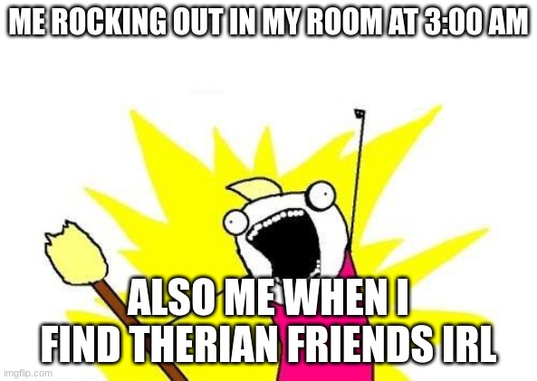 X All The Y | ME ROCKING OUT IN MY ROOM AT 3:00 AM; ALSO ME WHEN I FIND THERIAN FRIENDS IRL | image tagged in memes,x all the y | made w/ Imgflip meme maker
