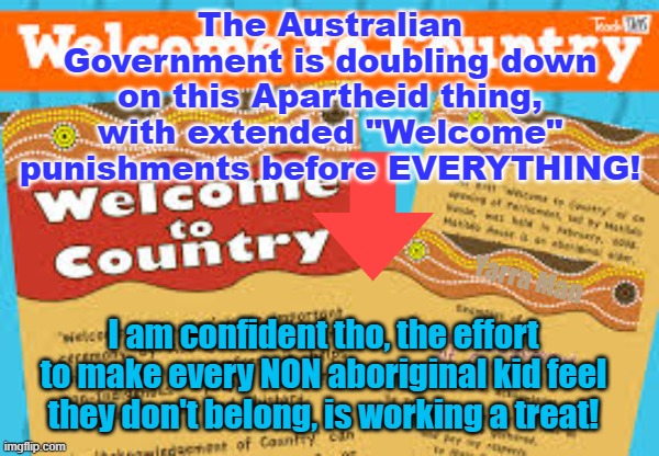 Australia is doubling down on the "Welcome to Country" punishments before every get together. | The Australian Government is doubling down on this Apartheid thing, with extended "Welcome" punishments before EVERYTHING! Yarra Man; I am confident tho, the effort to make every NON aboriginal kid feel they don't belong, is working a treat! | image tagged in woke,labor,left,self gratification by proxy,virtue signaling,aboriginals | made w/ Imgflip meme maker