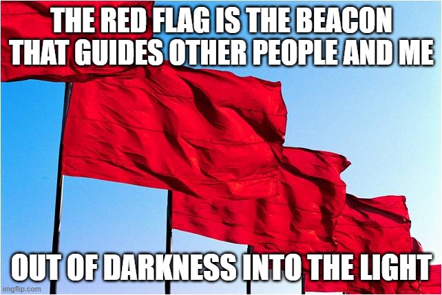 I see the light. I see that lovely red beacon | THE RED FLAG IS THE BEACON THAT GUIDES OTHER PEOPLE AND ME; OUT OF DARKNESS INTO THE LIGHT | image tagged in red flags,communism,socialism,syndicalism | made w/ Imgflip meme maker