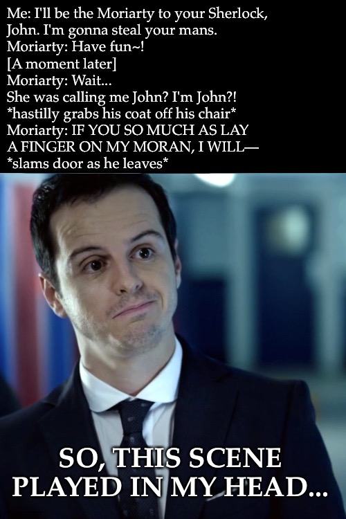 P.S. He'd Kill Me For Sure (Dea, Don't Hate Me a For This) | Me: I'll be the Moriarty to your Sherlock,
John. I'm gonna steal your mans.

Moriarty: Have fun~!

[A moment later]

Moriarty: Wait...
She was calling me John? I'm John?!

*hastilly grabs his coat off his chair*

Moriarty: IF YOU SO MUCH AS LAY
A FINGER ON MY MORAN, I WILL—

*slams door as he leaves*; SO, THIS SCENE PLAYED IN MY HEAD... | image tagged in moriarty,sherlock,bbc,why did i make this,random bullshit go,boredom | made w/ Imgflip meme maker