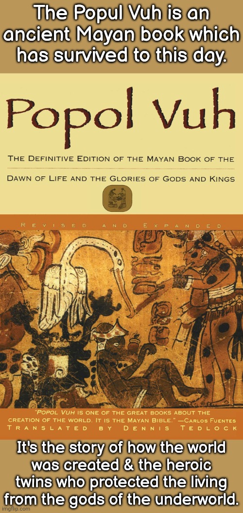 It's a dense read though. | The Popul Vuh is an ancient Mayan book which has survived to this day. It's the story of how the world
was created & the heroic twins who protected the living
from the gods of the underworld. | image tagged in popul vuh,religious,native american | made w/ Imgflip meme maker