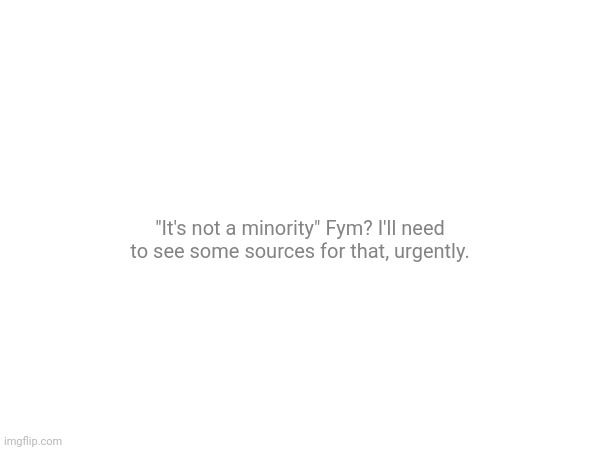 "It's not a minority" Fym? I'll need to see some sources for that, urgently. | made w/ Imgflip meme maker