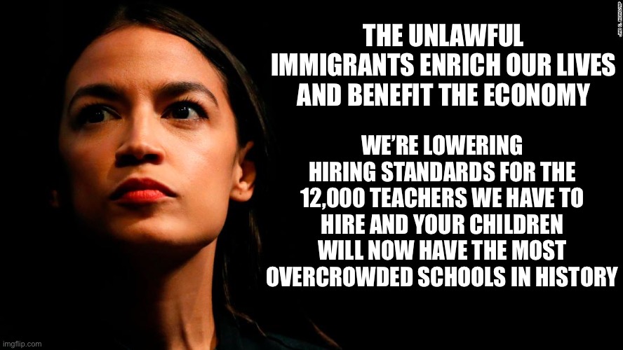 ocasio-cortez super genius | THE UNLAWFUL IMMIGRANTS ENRICH OUR LIVES AND BENEFIT THE ECONOMY; WE’RE LOWERING HIRING STANDARDS FOR THE 12,000 TEACHERS WE HAVE TO HIRE AND YOUR CHILDREN WILL NOW HAVE THE MOST OVERCROWDED SCHOOLS IN HISTORY | image tagged in ocasio-cortez super genius,liberal logic,liberal hypocrisy,illegal immigration | made w/ Imgflip meme maker