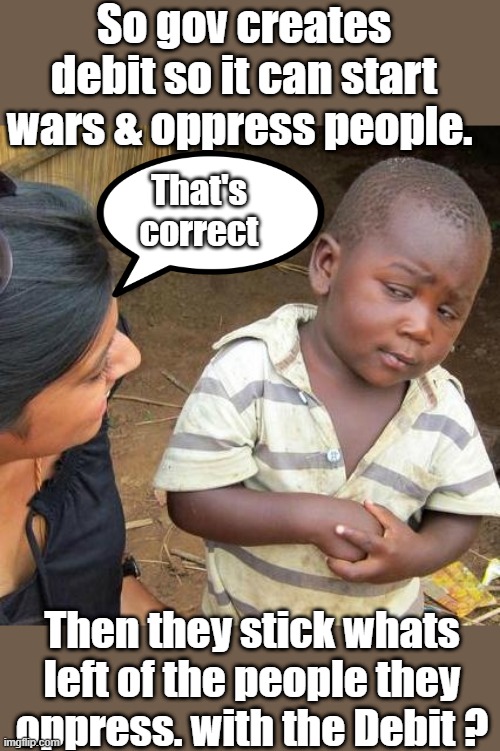 In a debit based system , Debt creates the money. Gov. actions & policies create the debit. That's the system they have you in. | So gov creates debit so it can start wars & oppress people. That's correct; Then they stick whats left of the people they oppress. with the Debit ? | image tagged in memes,third world skeptical kid | made w/ Imgflip meme maker