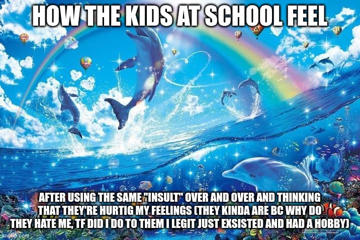 Happy dolphin rainbow | HOW THE KIDS AT SCHOOL FEEL; AFTER USING THE SAME "INSULT" OVER AND OVER AND THINKING THAT THEY'RE HURTING MY FEELINGS (THEY KINDA ARE BC WHY DO THEY HATE ME, TF DID I DO TO THEM I LEGIT JUST EXISTED AND HAD A HOBBY) | image tagged in happy dolphin rainbow | made w/ Imgflip meme maker