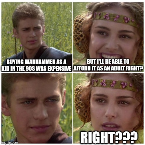 Grim dark future cost | BUT I'LL BE ABLE TO AFFORD IT AS AN ADULT RIGHT? BUYING WARHAMMER AS A KID IN THE 90S WAS EXPENSIVE; RIGHT??? | image tagged in anakin padme meme,warhammer 40k,warhammer40k,warhammer,life | made w/ Imgflip meme maker