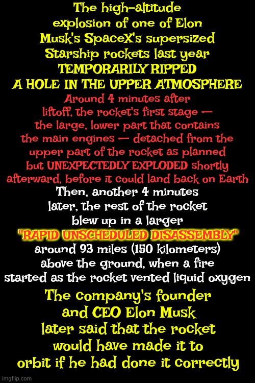 I'm Of The Opinion That NOBODY Has A Right To Blow Holes In Our Atmosphere Without EVERY Living Being's Consent | The high-altitude explosion of one of Elon Musk's SpaceX's supersized Starship rockets last year
TEMPORARILY RIPPED A HOLE IN THE UPPER ATMOSPHERE; Around 4 minutes after liftoff, the rocket's first stage — the large, lower part that contains the main engines — detached from the upper part of the rocket as planned but UNEXPECTEDLY EXPLODED shortly afterward, before it could land back on Earth; Then, another 4 minutes later, the rest of the rocket blew up in a larger
"RAPID UNSCHEDULED DISASSEMBLY"
around 93 miles (150 kilometers) above the ground, when a fire started as the rocket vented liquid oxygen; "RAPID UNSCHEDULED DISASSEMBLY"; The company's founder and CEO Elon Musk later said that the rocket would have made it to orbit if he had done it correctly | image tagged in assholes,arrogant rich man,ignorance,dumbasses,just stop,memes | made w/ Imgflip meme maker