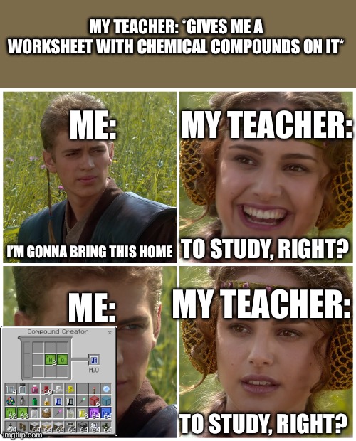 Minecraft Education Edition | MY TEACHER: *GIVES ME A WORKSHEET WITH CHEMICAL COMPOUNDS ON IT*; ME:; MY TEACHER:; I’M GONNA BRING THIS HOME; TO STUDY, RIGHT? ME:; MY TEACHER:; TO STUDY, RIGHT? | image tagged in i m going to change the world for the better right star wars | made w/ Imgflip meme maker