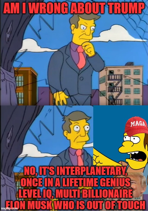 It must be Elon who is wrong | AM I WRONG ABOUT TRUMP; NO, IT'S INTERPLANETARY, ONCE IN A LIFETIME GENIUS LEVEL IQ, MULTI BILLIONAIRE ELON MUSK WHO IS OUT OF TOUCH | image tagged in skinner out of touch,nelson muntz,elon musk,genius,angry sjw | made w/ Imgflip meme maker