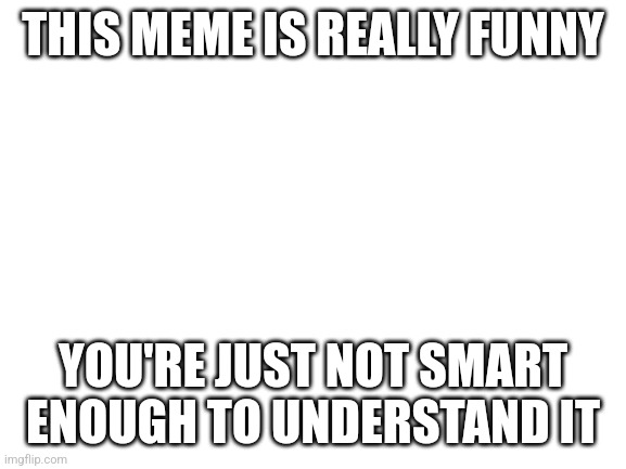 Title of really funny meme | THIS MEME IS REALLY FUNNY; YOU'RE JUST NOT SMART ENOUGH TO UNDERSTAND IT | image tagged in blank white template | made w/ Imgflip meme maker