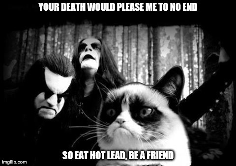 YOUR DEATH WOULD PLEASE ME TO NO END                                        SO EAT HOT LEAD, BE A FRIEND | image tagged in grumpy black metal cat | made w/ Imgflip meme maker