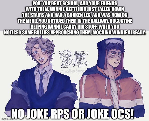 Cold Front RP!!! (Also if you spot the characters from my other rps in this I’ll follow you!) | POV: YOU’RE AT SCHOOL, AND YOUR FRIENDS WITH THEM. WINNIE (LEFT) HAD JUST FALLEN DOWN THE STAIRS AND HAD A BROKEN LEG, AND WAS NOW ON THE MEND. YOU NOTICED THEM IN THE HALLWAY, AUGUSTINE HELPING WINNIE CARRY HIS STUFF, WHEN YOU NOTICED SOME BULLIES APPROACHING THEM, MOCKING WINNIE ALREADY. NO JOKE RPS OR JOKE OCS! | image tagged in idk | made w/ Imgflip meme maker