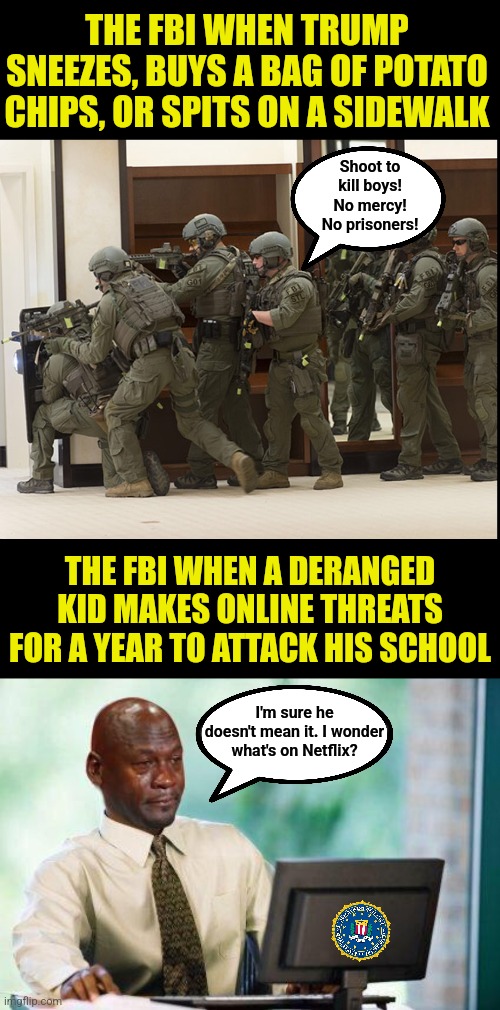 The Biden FBI knew about the Georgia school shooter for a year and did nothing to prevent this attack??? | THE FBI WHEN TRUMP SNEEZES, BUYS A BAG OF POTATO CHIPS, OR SPITS ON A SIDEWALK; Shoot to kill boys! No mercy! No prisoners! THE FBI WHEN A DERANGED KID MAKES ONLINE THREATS FOR A YEAR TO ATTACK HIS SCHOOL; I'm sure he doesn't mean it. I wonder what's on Netflix? | image tagged in fbi swat,failure,liberal hypocrisy,mainstream media,crying democrats,school shooting | made w/ Imgflip meme maker