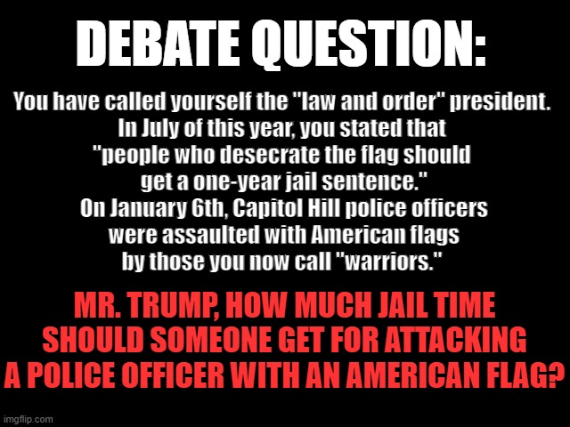 DEBATE QUESTION: Law & Order | DEBATE QUESTION:; You have called yourself the "law and order" president.
 In July of this year, you stated that 
"people who desecrate the flag should
 get a one-year jail sentence."
 On January 6th, Capitol Hill police officers
 were assaulted with American flags
 by those you now call "warriors."; MR. TRUMP, HOW MUCH JAIL TIME SHOULD SOMEONE GET FOR ATTACKING A POLICE OFFICER WITH AN AMERICAN FLAG? | image tagged in law and order,american flag,january 6th,trump is a traitor,2024 presidential debate,debate question | made w/ Imgflip meme maker