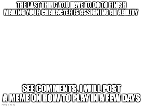 THE LAST THING YOU HAVE TO DO TO FINISH MAKING YOUR CHARACTER IS ASSIGNING AN ABILITY; SEE COMMENTS, I WILL POST A MEME ON HOW TO PLAY IN A FEW DAYS | made w/ Imgflip meme maker