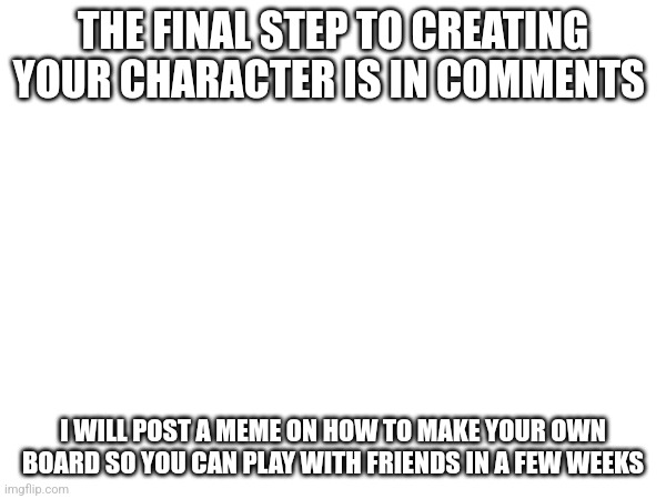 COMMENTS, EVERYBODY | THE FINAL STEP TO CREATING YOUR CHARACTER IS IN COMMENTS; I WILL POST A MEME ON HOW TO MAKE YOUR OWN BOARD SO YOU CAN PLAY WITH FRIENDS IN A FEW WEEKS | image tagged in funny memes,memes,meme,funny,funny meme,finally | made w/ Imgflip meme maker