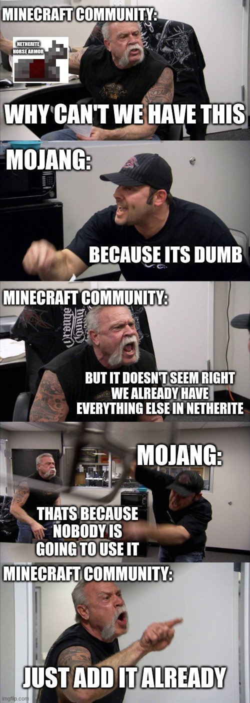 Just add it Already Mojang | MINECRAFT COMMUNITY:; NETHERITE HORSE ARMOR; WHY CAN'T WE HAVE THIS; MOJANG:; BECAUSE ITS DUMB; MINECRAFT COMMUNITY:; BUT IT DOESN'T SEEM RIGHT
WE ALREADY HAVE EVERYTHING ELSE IN NETHERITE; MOJANG:; THATS BECAUSE NOBODY IS GOING TO USE IT; MINECRAFT COMMUNITY:; JUST ADD IT ALREADY | image tagged in memes,american chopper argument,minecraft,relatable,funny | made w/ Imgflip meme maker