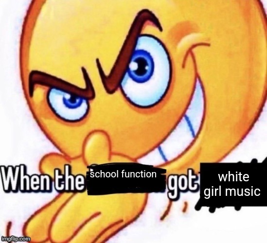 When the X got X | white girl music; school function | image tagged in when the x got x | made w/ Imgflip meme maker