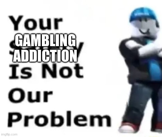 Your safety is not our problem | GAMBLING ADDICTION | image tagged in your safety is not our problem | made w/ Imgflip meme maker