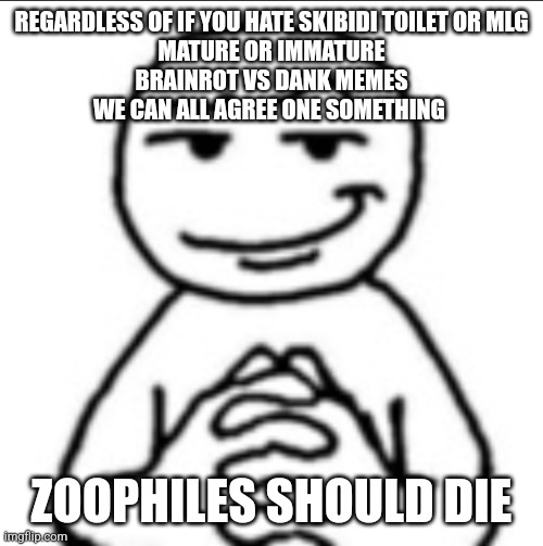 Dubious mf | REGARDLESS OF IF YOU HATE SKIBIDI TOILET OR MLG
MATURE OR IMMATURE
BRAINROT VS DANK MEMES
WE CAN ALL AGREE ONE SOMETHING; ZOOPHILES SHOULD DIE | image tagged in dubious mf | made w/ Imgflip meme maker