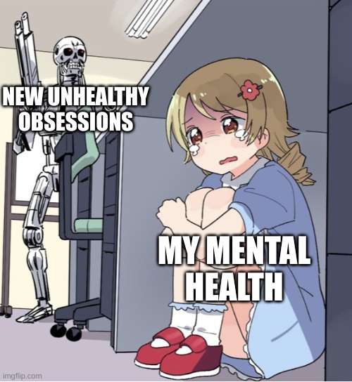 Anime Girl Hiding from Terminator | NEW UNHEALTHY OBSESSIONS; MY MENTAL HEALTH | image tagged in anime girl hiding from terminator | made w/ Imgflip meme maker