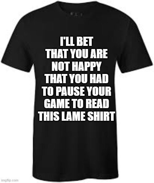 memes by Brad - gaming t-shirt: You had to pause your game to read this | I'LL BET THAT YOU ARE NOT HAPPY THAT YOU HAD TO PAUSE YOUR GAME TO READ THIS LAME SHIRT | image tagged in funny,gaming,fun,computer games,video games,humor | made w/ Imgflip meme maker