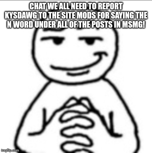 Dubious mf | CHAT WE ALL NEED TO REPORT KYSDAWG TO THE SITE MODS FOR SAYING THE N WORD UNDER ALL OF THE POSTS IN MSMG! | image tagged in dubious mf | made w/ Imgflip meme maker