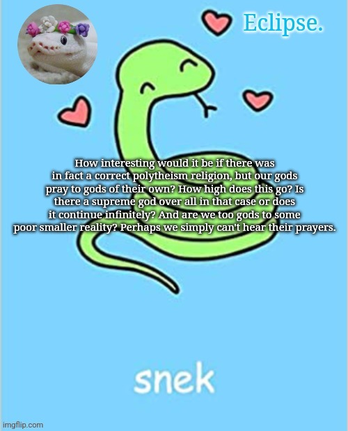 Nothing I believe of course, all hypothetical | How interesting would it be if there was in fact a correct polytheism religion, but our gods pray to gods of their own? How high does this go? Is there a supreme god over all in that case or does it continue infinitely? And are we too gods to some poor smaller reality? Perhaps we simply can't hear their prayers. | image tagged in h | made w/ Imgflip meme maker
