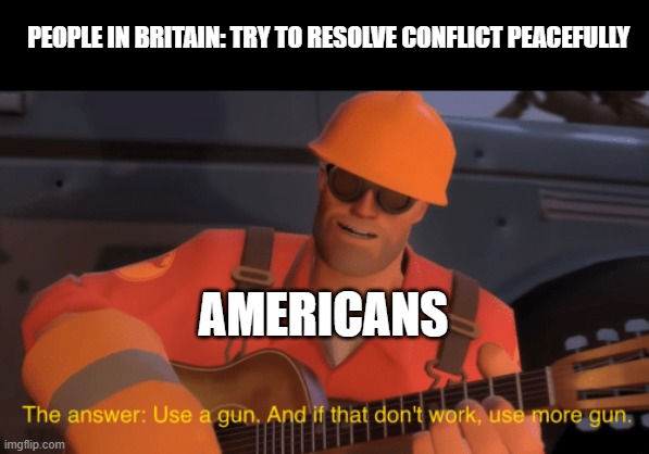 Use a gun. | PEOPLE IN BRITAIN: TRY TO RESOLVE CONFLICT PEACEFULLY; AMERICANS | image tagged in engineer | made w/ Imgflip meme maker