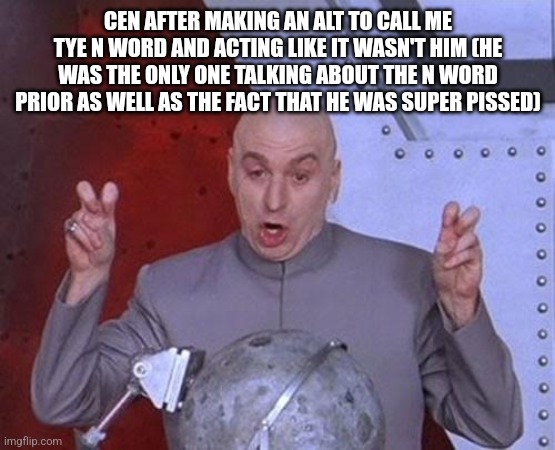 Dr Evil Laser Meme | CEN AFTER MAKING AN ALT TO CALL ME TYE N WORD AND ACTING LIKE IT WASN'T HIM (HE WAS THE ONLY ONE TALKING ABOUT THE N WORD PRIOR AS WELL AS THE FACT THAT HE WAS SUPER PISSED) | image tagged in memes,dr evil laser | made w/ Imgflip meme maker