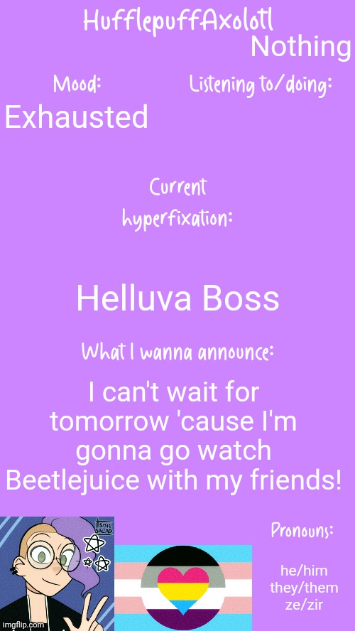 HufflepuffAxolotl's Announcement Template | Nothing; Exhausted; Helluva Boss; I can't wait for tomorrow 'cause I'm gonna go watch Beetlejuice with my friends! he/him
they/them
ze/zir | image tagged in hufflepuffaxolotl's announcement template | made w/ Imgflip meme maker