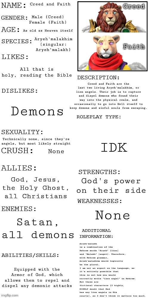 Here's more info on the lion angels | Creed and Faith; Creed
 
 
 
 
Faith; Male (Creed)
Female (Faith); As old as Heaven itself; Aryeh'malakhim (singular: Aryeh'malakh); All that is holy, reading the Bible; Creed and Faith are the last two living Aryeh'malakhim, or lion angels. Their job is to capture and dispel demons who found their way into the physical realm, and occasionally to go into Hell itself to keep demons and sinful souls from escaping. Demons; IDK; Technically none, since they're angels, but most likely straight; None; God, Jesus, the Holy Ghost, all Christians; God's power on their side; Aryeh'malakh is a combination of the Hebrew words "Aryeh" (lion) and "Malakh" (angel). Therefore, with Hebrew grammar, Aryeh'malakhim would logically be the plural. 
I am not an expert on the language, so it's entirely possible that this is not how you would correctly write "lion angel" in Hebrew. 
But these are fictional characters (I highly, HIGHLY doubt that God has any lion angels in His courts), so I don't think it matters too much. None; Satan, all demons; Equipped with the Armor of God, which allows them to repel and dispel any demonic attacks | image tagged in updated roleplay oc showcase | made w/ Imgflip meme maker