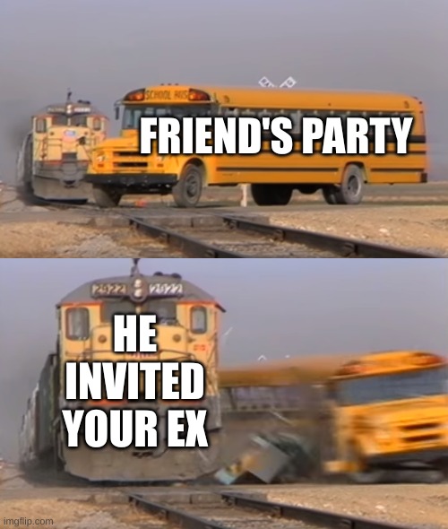 Oops | FRIEND'S PARTY; HE INVITED YOUR EX | image tagged in a train hitting a school bus | made w/ Imgflip meme maker