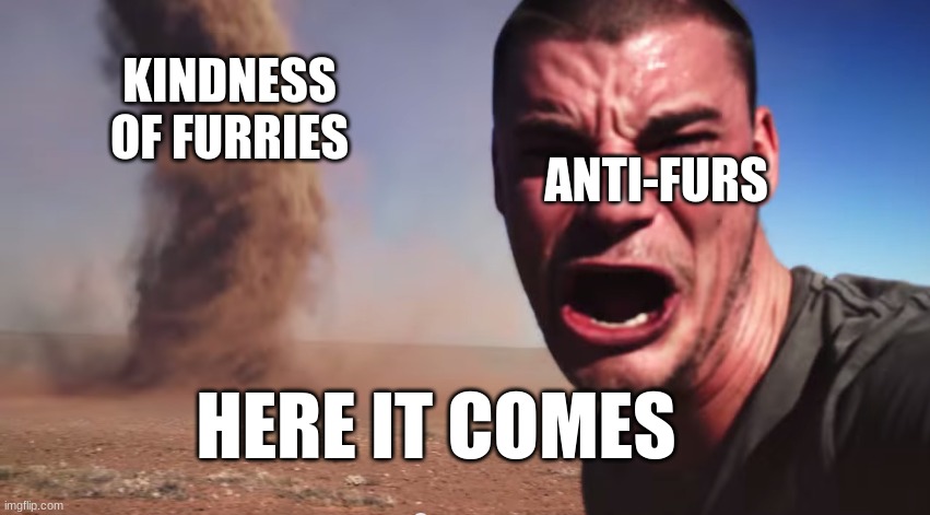 kill them with kindness | KINDNESS OF FURRIES; ANTI-FURS; HERE IT COMES | image tagged in here it comes | made w/ Imgflip meme maker