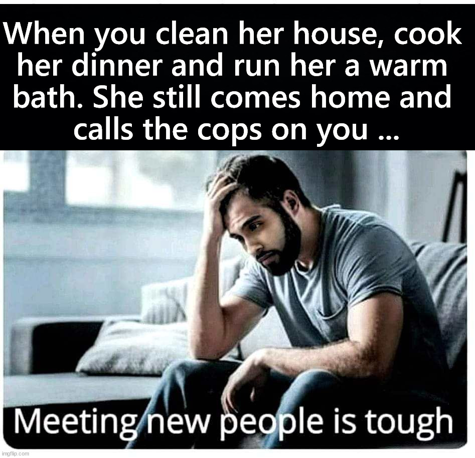 I just wanna be with you | When you clean her house, cook 
her dinner and run her a warm 
bath. She still comes home and 
calls the cops on you ... | image tagged in dark humor | made w/ Imgflip meme maker