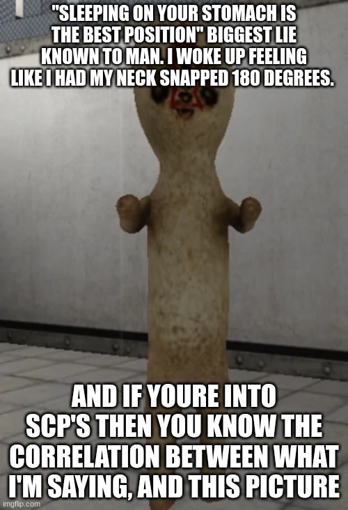 SCP-173 | "SLEEPING ON YOUR STOMACH IS THE BEST POSITION" BIGGEST LIE KNOWN TO MAN. I WOKE UP FEELING LIKE I HAD MY NECK SNAPPED 180 DEGREES. AND IF YOURE INTO SCP'S THEN YOU KNOW THE CORRELATION BETWEEN WHAT I'M SAYING, AND THIS PICTURE | image tagged in scp-173 | made w/ Imgflip meme maker