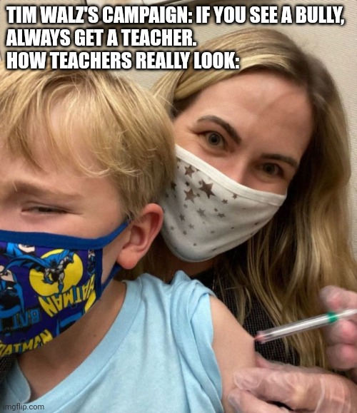 Woke Woman Gives Crying Child Covid Vaccine | TIM WALZ'S CAMPAIGN: IF YOU SEE A BULLY,
ALWAYS GET A TEACHER.
HOW TEACHERS REALLY LOOK: | image tagged in woke woman gives crying child covid vaccine | made w/ Imgflip meme maker