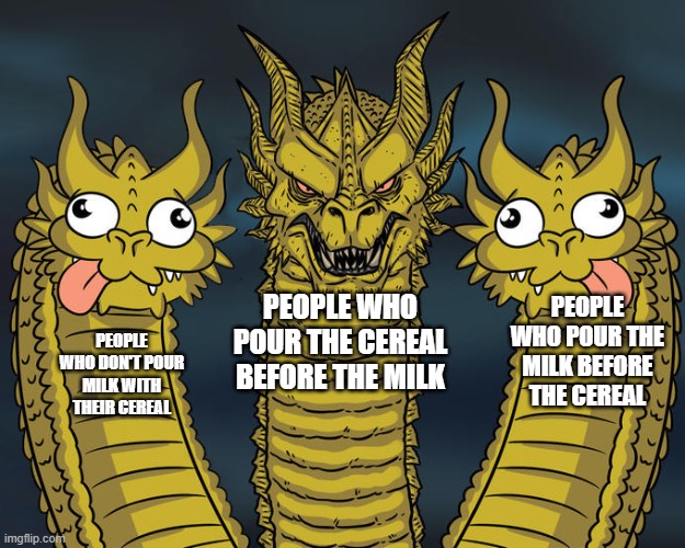 The battle of the cereal! | PEOPLE WHO POUR THE MILK BEFORE THE CEREAL; PEOPLE WHO DON'T POUR MILK WITH THEIR CEREAL; PEOPLE WHO POUR THE CEREAL BEFORE THE MILK | image tagged in three headed dragon but stupid,three-headed dragon,king ghidorah,three dragons,memes,funny | made w/ Imgflip meme maker