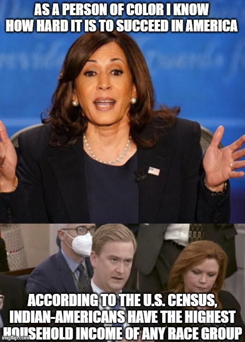 AS A PERSON OF COLOR I KNOW HOW HARD IT IS TO SUCCEED IN AMERICA; ACCORDING TO THE U.S. CENSUS, INDIAN-AMERICANS HAVE THE HIGHEST HOUSEHOLD INCOME OF ANY RACE GROUP | image tagged in kamala harris,peter doocy asking questions | made w/ Imgflip meme maker