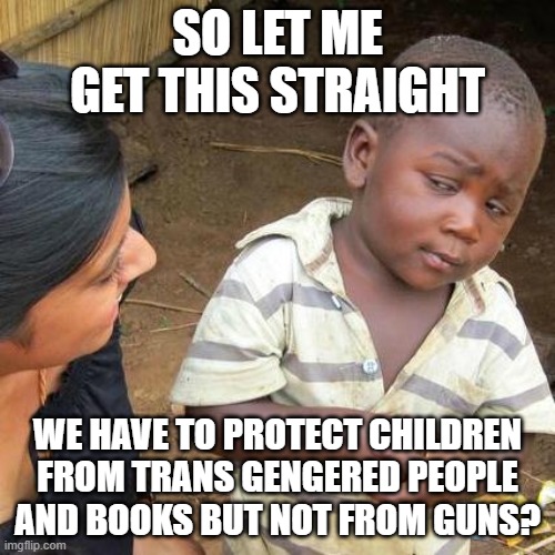 Third World Skeptical Kid | SO LET ME GET THIS STRAIGHT; WE HAVE TO PROTECT CHILDREN FROM TRANS GENGERED PEOPLE AND BOOKS BUT NOT FROM GUNS? | image tagged in memes,third world skeptical kid | made w/ Imgflip meme maker