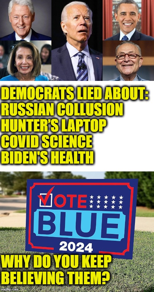 The lying liars who lie over & over again | DEMOCRATS LIED ABOUT:
RUSSIAN COLLUSION
HUNTER’S LAPTOP
COVID SCIENCE
BIDEN'S HEALTH; WHY DO YOU KEEP
BELIEVING THEM? | image tagged in democrats | made w/ Imgflip meme maker