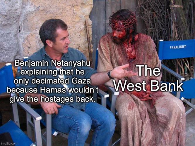 The West Bank had nothing to do with 10/7 but the IDF is moving in on them anyway. In case you still think Israel is the victim. | The West Bank; Benjamin Netanyahu explaining that he only decimated Gaza because Hamas wouldn’t give the hostages back. | image tagged in mel gibson and jesus christ,israel,palestine,genocide,imperialism,netanyahu | made w/ Imgflip meme maker