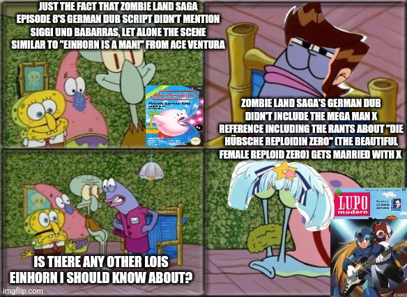 he's squidward | JUST THE FACT THAT ZOMBIE LAND SAGA EPISODE 8'S GERMAN DUB SCRIPT DIDN'T MENTION SIGGI UND BABARRAS, LET ALONE THE SCENE SIMILAR TO "EINHORN IS A MAN!" FROM ACE VENTURA; ZOMBIE LAND SAGA'S GERMAN DUB DIDN'T INCLUDE THE MEGA MAN X REFERENCE INCLUDING THE RANTS ABOUT "DIE HÜBSCHE REPLOIDIN ZERO" (THE BEAUTIFUL FEMALE REPLOID ZERO) GETS MARRIED WITH X; IS THERE ANY OTHER LOIS EINHORN I SHOULD KNOW ABOUT? | image tagged in he's squidward,ace ventura,zombieland saga,german | made w/ Imgflip meme maker