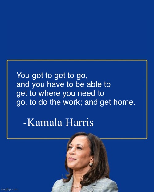 She literally has nothing going for her except that she’s a woman | You got to get to go, and you have to be able to get to where you need to go, to do the work; and get home. -Kamala Harris | image tagged in kamala quote | made w/ Imgflip meme maker