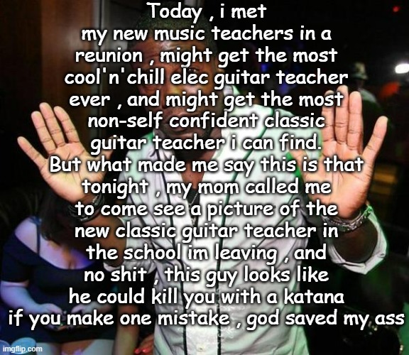 i know its bad to judge someone by how they look but no sh*t he really looks like he could do that | Today , i met my new music teachers in a reunion , might get the most cool'n'chill elec guitar teacher ever , and might get the most non-self confident classic guitar teacher i can find. But what made me say this is that tonight , my mom called me to come see a picture of the new classic guitar teacher in the school im leaving , and no shit , this guy looks like he could kill you with a katana if you make one mistake , god saved my ass | image tagged in kevin hart hands up | made w/ Imgflip meme maker
