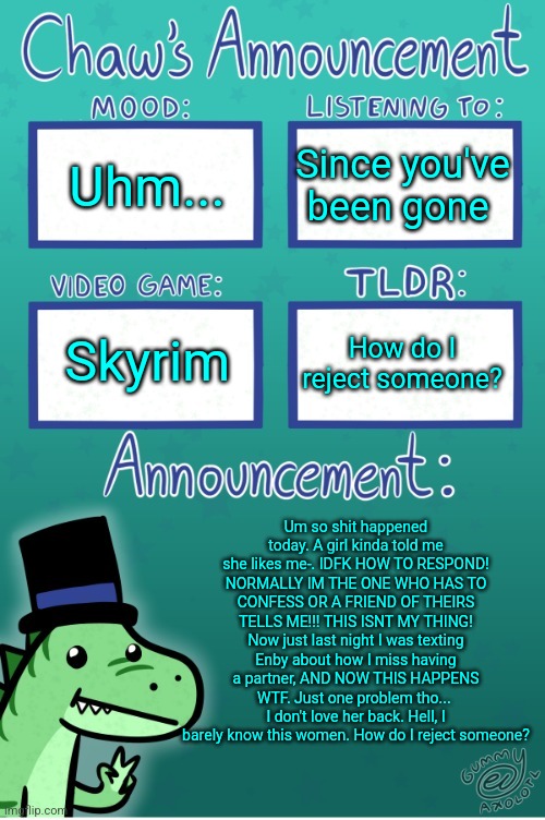 I'll transcribe the note in a minute. Just got home | Uhm... Since you've been gone; Skyrim; How do I reject someone? Um so shit happened today. A girl kinda told me she likes me-. IDFK HOW TO RESPOND! NORMALLY IM THE ONE WHO HAS TO CONFESS OR A FRIEND OF THEIRS TELLS ME!!! THIS ISNT MY THING! Now just last night I was texting Enby about how I miss having a partner, AND NOW THIS HAPPENS WTF. Just one problem tho... 
I don't love her back. Hell, I barely know this women. How do I reject someone? | image tagged in chaws_the_dino announcement temp thanks gummy | made w/ Imgflip meme maker