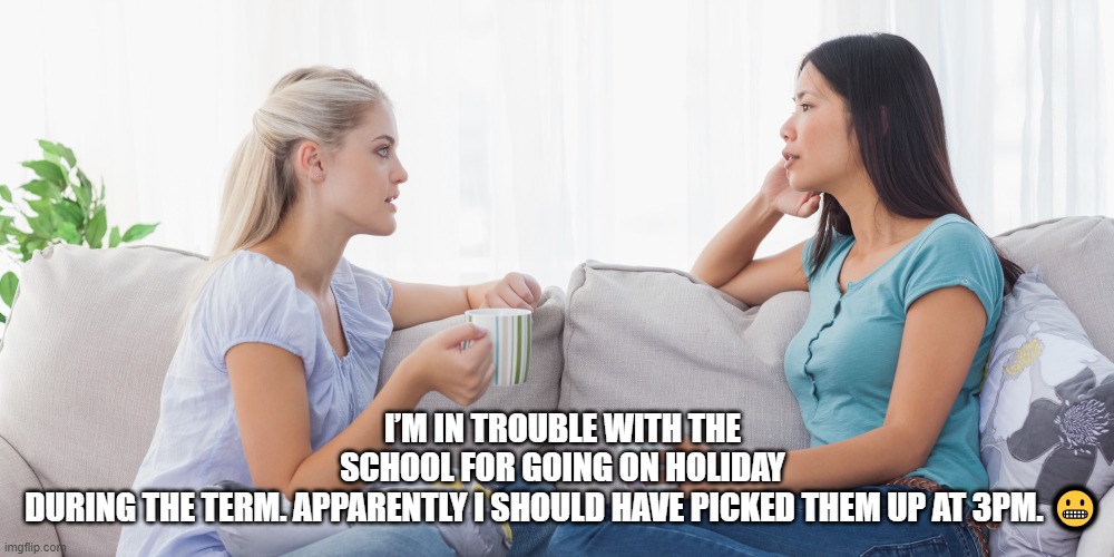 Two women talking | I’M IN TROUBLE WITH THE SCHOOL FOR GOING ON HOLIDAY DURING THE TERM. APPARENTLY I SHOULD HAVE PICKED THEM UP AT 3PM. 😬 | image tagged in two women talking | made w/ Imgflip meme maker